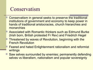 Conservatism
 Conservatism in general seeks to preserve the traditional
institutions of government and economy to keep power in
hands of traditional aristocracies, church hierarchies and
monarchies
 Associated with Romantic thinkers such as Edmund Burke
(Irish born, British protested Fr Rev) and Friedrich Hegel
 Threatened by waves of Revolution, beginning with the
French Revolution
 Feared and hated Enlightenment rationalism and reformist
writings
 Saw selves surrounded by enemies; permanently defending
selves vs liberalism, nationalism and popular sovereignty
 