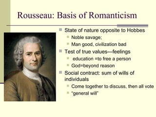 Rousseau: Basis of Romanticism
 State of nature opposite to Hobbes
 Noble savage;
 Man good, civilization bad
 Test of true values—feelings
 education =to free a person
 God=beyond reason
 Social contract: sum of wills of
individuals
 Come together to discuss, then all vote
 “general will”
 