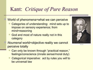 Kant: Critique of Pure Reason
 World of phenomena=what we can perceive
 Categories of understanding: mind sets up to
impose on sensory experience; from
mind=reasoning
 God and most of nature really not in this
category
 Noumenal world=objective reality we cannot
perceive totally
 Can only be known through “practical reason,”
feelings/conscience (innate sense/moral duty)
 Categorical imperative: act by rules you will to
be universal law
 