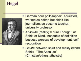 Hegel
 German born philosopher: educated,
worked as editor, but didn’t like
journalism, so became teacher,
university professor
 Absolute (reality) = pure Thought, or
Spirit, or Mind, incapable of definition
because process of development; self
recognition
 Geist= between spirit and reality (world
Spirit) “The Absolute”
(Christian/others atheistic)
 