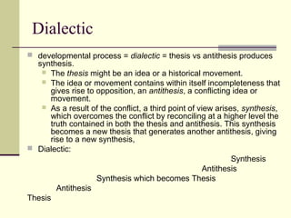 Dialectic
 developmental process = dialectic = thesis vs antithesis produces
synthesis.
 The thesis might be an idea or a historical movement.
 The idea or movement contains within itself incompleteness that
gives rise to opposition, an antithesis, a conflicting idea or
movement.
 As a result of the conflict, a third point of view arises, synthesis,
which overcomes the conflict by reconciling at a higher level the
truth contained in both the thesis and antithesis. This synthesis
becomes a new thesis that generates another antithesis, giving
rise to a new synthesis,
 Dialectic:
Synthesis
Antithesis
Synthesis which becomes Thesis
Antithesis
Thesis
 