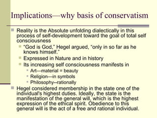 Implications—why basis of conservatism
 Reality is the Absolute unfolding dialectically in this
process of self-development toward the goal of total self
consciousness
 “God is God,” Hegel argued, “only in so far as he
knows himself.”
 Expressed in Nature and in history
 Its increasing self consciousness manifests in
 Art—material = beauty
 Religion—in symbols
 Philosophy--rationally
 Hegel considered membership in the state one of the
individual's highest duties. Ideally, the state is the
manifestation of the general will, which is the highest
expression of the ethical spirit. Obedience to this
general will is the act of a free and rational individual.
 