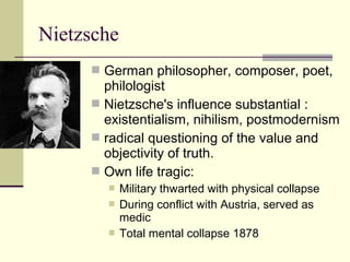 Nietzsche
 German philosopher, composer, poet,
philologist
 Nietzsche's influence substantial :
existentialism, nihilism, postmodernism
 radical questioning of the value and
objectivity of truth.
 Own life tragic:
 Military thwarted with physical collapse
 During conflict with Austria, served as
medic
 Total mental collapse 1878
 