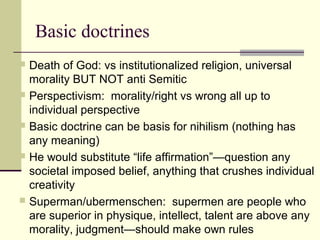 Basic doctrines
 Death of God: vs institutionalized religion, universal
morality BUT NOT anti Semitic
 Perspectivism: morality/right vs wrong all up to
individual perspective
 Basic doctrine can be basis for nihilism (nothing has
any meaning)
 He would substitute “life affirmation”—question any
societal imposed belief, anything that crushes individual
creativity
 Superman/ubermenschen: supermen are people who
are superior in physique, intellect, talent are above any
morality, judgment—should make own rules
 