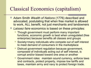 Classical Economics (capitalism)
 Adam Smith Wealth of Nations (1776) described and
advocated, postulating that when free market is allowed
to work, ALL benefit, not just merchants and landowners
 Laissez faire economics is based on these principles:
 Though government must perform many important
functions, economic growth is best when unregulated (free
enterprise) because benefits all classes and groups
 Society=many individuals who compete out of self interest
to meet demand of consumers in the marketplace
 Distrust government regulation because government,
composed of individuals acting out of self interest, is
corrupt and/or biased toward one area or another
 Government roles: maintain sound currency, enforce laws
and contracts, protect property, impose low tariffs and
taxes, maintain army and navy to protect foreign trade.
 