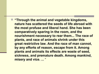  “Through the animal and vegetable kingdoms,
nature has scattered the seeds of life abroad with
the most profuse and liberal hand. She has been
comparatively sparing in the room, and the
nourishment necessary to rear them... The race of
plants, and race of animals shrink under this
great restrictive law. And the race of man cannot,
by any efforts of reason, escape from it. Among
plants and animals its effects are waste of seed,
sickness, and premature death. Among mankind,
misery and vice. ... “
 