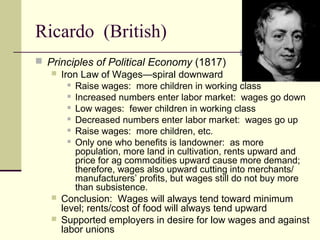 Ricardo (British)
 Principles of Political Economy (1817)
 Iron Law of Wages—spiral downward
 Raise wages: more children in working class
 Increased numbers enter labor market: wages go down
 Low wages: fewer children in working class
 Decreased numbers enter labor market: wages go up
 Raise wages: more children, etc.
 Only one who benefits is landowner: as more
population, more land in cultivation, rents upward and
price for ag commodities upward cause more demand;
therefore, wages also upward cutting into merchants/
manufacturers’ profits, but wages still do not buy more
than subsistence.
 Conclusion: Wages will always tend toward minimum
level; rents/cost of food will always tend upward
 Supported employers in desire for low wages and against
labor unions
 