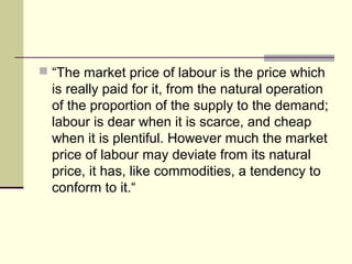  “The market price of labour is the price which
is really paid for it, from the natural operation
of the proportion of the supply to the demand;
labour is dear when it is scarce, and cheap
when it is plentiful. However much the market
price of labour may deviate from its natural
price, it has, like commodities, a tendency to
conform to it.“
 