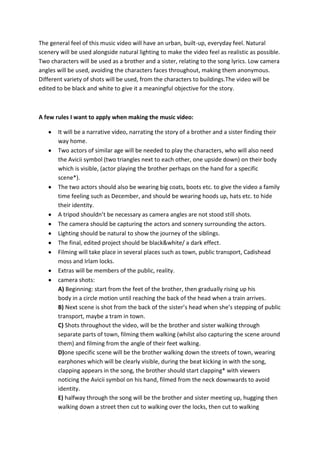 The general feel of this music video will have an urban, built-up, everyday feel. Natural
scenery will be used alongside natural lighting to make the video feel as realistic as possible.
Two characters will be used as a brother and a sister, relating to the song lyrics. Low camera
angles will be used, avoiding the characters faces throughout, making them anonymous.
Different variety of shots will be used, from the characters to buildings.The video will be
edited to be black and white to give it a meaningful objective for the story.

A few rules I want to apply when making the music video:
It will be a narrative video, narrating the story of a brother and a sister finding their
way home.
Two actors of similar age will be needed to play the characters, who will also need
the Avicii symbol (two triangles next to each other, one upside down) on their body
which is visible, (actor playing the brother perhaps on the hand for a specific
scene*).
The two actors should also be wearing big coats, boots etc. to give the video a family
time feeling such as December, and should be wearing hoods up, hats etc. to hide
their identity.
A tripod shouldn’t be necessary as camera angles are not stood still shots.
The camera should be capturing the actors and scenery surrounding the actors.
Lighting should be natural to show the journey of the siblings.
The final, edited project should be black&white/ a dark effect.
Filming will take place in several places such as town, public transport, Cadishead
moss and Irlam locks.
Extras will be members of the public, reality.
camera shots:
A) Beginning: start from the feet of the brother, then gradually rising up his
body in a circle motion until reaching the back of the head when a train arrives.
B) Next scene is shot from the back of the sister’s head when she’s stepping of public
transport, maybe a tram in town.
C) Shots throughout the video, will be the brother and sister walking through
separate parts of town, filming them walking (whilst also capturing the scene around
them) and filming from the angle of their feet walking.
D)one specific scene will be the brother walking down the streets of town, wearing
earphones which will be clearly visible, during the beat kicking in with the song,
clapping appears in the song, the brother should start clapping* with viewers
noticing the Avicii symbol on his hand, filmed from the neck downwards to avoid
identity.
E) halfway through the song will be the brother and sister meeting up, hugging then
walking down a street then cut to walking over the locks, then cut to walking

 