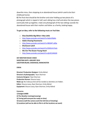 downthe moss, then stopping at an abandoned house (which used to be their
childhood home).
F) The final shot should be the brother and sister holding up two pieces of a
photograph which is ripped in half, each sibling has a half and when the two pieces
eventually held up together, make one photograph of the two siblings outside the
abandoned house with their mother and father as a family, looking happy.
To get an idea, refer to the following music on YouTube:
o
o
o
o
o
o
o
o

Eliza Doolittle-Big When I Was Little
http://www.youtube.com/watch?v=XqGx1lfyb6s

Adele-Chasing Pavements
http://www.youtube.com/watch?v=08DjMT-qR9g

Disclosure-Latch
http://www.youtube.com/watch?v=93ASUImTedo

We Are The Ocean-Young Heart
http://www.youtube.com/watch?v=qDnfCVAGKt8

HEY BROTHER MUSIC VIDEO
SHOOTING DATE: JANUARY 2014
LOCATION:IRLAM, CADISHEAD, MANCHESTER
CREW:
Director/ Production Designer: Emily Aldred
Directors of photography: Ryan Sharman
Costume Designer: Ryan Sharman
Production Runner: Shauna Leacy
Make-up: No makeup artist will be needed as identities are hidden.
Editor: Shauna Leacy, Ryan Sharman, Emily Aldred
Equipment: Shauna Leacy, Ryan Sharman, Emily Aldred
Concerns:
1) Budget:£4000
2) The Weather (raining/snowing)
3) Timing (will everyone be ready on time)
4) Camera (will the camera work the full time of shooting)
5) Locations (will we be able to film in all the locations we want)

 