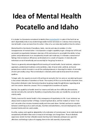 Idea of Mental Health
Pocatello and Idaho
It is simpler to characterize emotional instability than mental health. In spite of the fact that we
don't dependably endure any evident diagnosable mental sicknesses it is obvious that concerning
mental health a man contrasts from the other. A few of us are rationally healthier than the others.
Mental health is the blend of hereditary, biotic, mental and natural variables. It is the
nonappearance of mental clutter. It incorporates a single's capability to get a charge out of life and
accomplish an equalization between exercises of life and venture to accomplish the ability to face
pushes and predicaments in an exceptionally smooth and made way. It is likewise a statement of
feelings that connotes an efficacious acclimatization to a reach of requests. A rationally solid
individual can work beneficially and successfully for the group he exists in.
There is no generally acknowledged official meaning of mental health. Social contrasts, subjective
appraisals, predominant traditions and assemblies, state of social order, political, and social
perspectives in which he exists in are all the verifying elements in choosing the matter of normality
of one's personality setup. That an individual is rationally solid could be discovered from certain
qualities.
To begin with, the capacity to revel in life without stressing for the’s to come or considering the past
is the certain indication of soundness of brain. The mystery of life is to see the death of present time.
Frequently individuals make themselves hopeless by giving steady thoughtfulness regarding what
can't be cured or about the unusual. This is uncongenial to soundness of psyche.
Besides, the capability to handle stretch or trauma and bob over from difficulty demonstrates
mental normality this normal for flexibility is imparted by those who can handle the scenarios of
anxiety easily.
Thirdly, more terrific mental health is the consequence of equalization in life. In our existence we
always need to adjust number of things. Concerning illustration, we'll be treated as 'loners 'if we
can't set aside a few minutes invested socially and time used alone. Similarly we have to equalize
between something such as work and play. Slumber and wakefulness, rest and development, time
invested inside and time used outside.
Fourthly, zealous and cognitive adaptability is the indication of mental power. Some individuals hold
exceptionally inflexible ideas and no measure of exchange can change them. These individuals
experience stretch for their inflexible needs that they hold. Rationally solid persons open the
affections and feelings in place of stopping them in the dull assembly of personality.
 