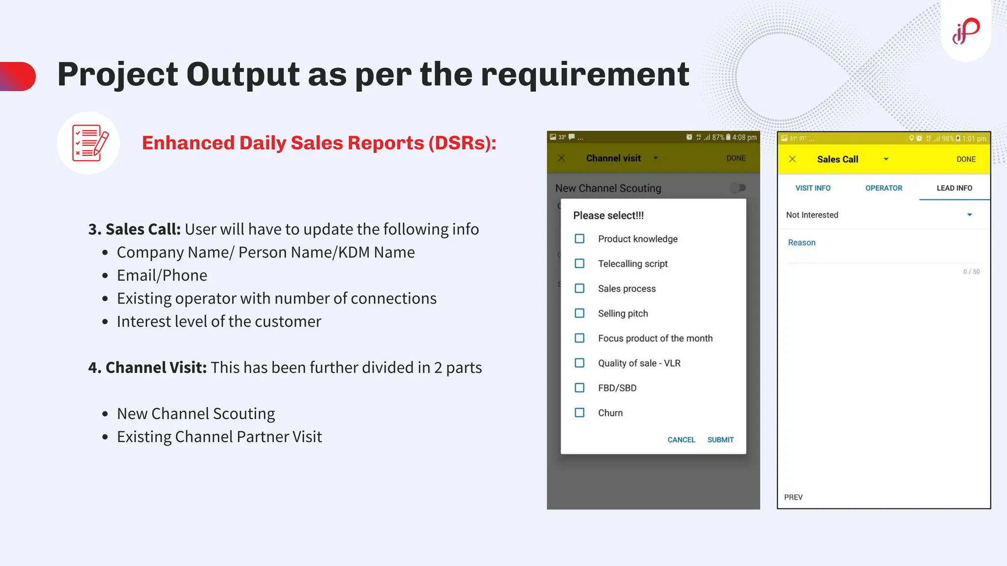 Project Output as per the requirement
Enhanced Daily Sales Reports (DSRs):
3. Sales Call: User will have to update the following info
Company Name/ Person Name/KDM Name
Email/Phone
Existing operator with number of connections
Interest level of the customer
4. Channel Visit: This has been further divided in 2 parts
New Channel Scouting
Existing Channel Partner Visit
 