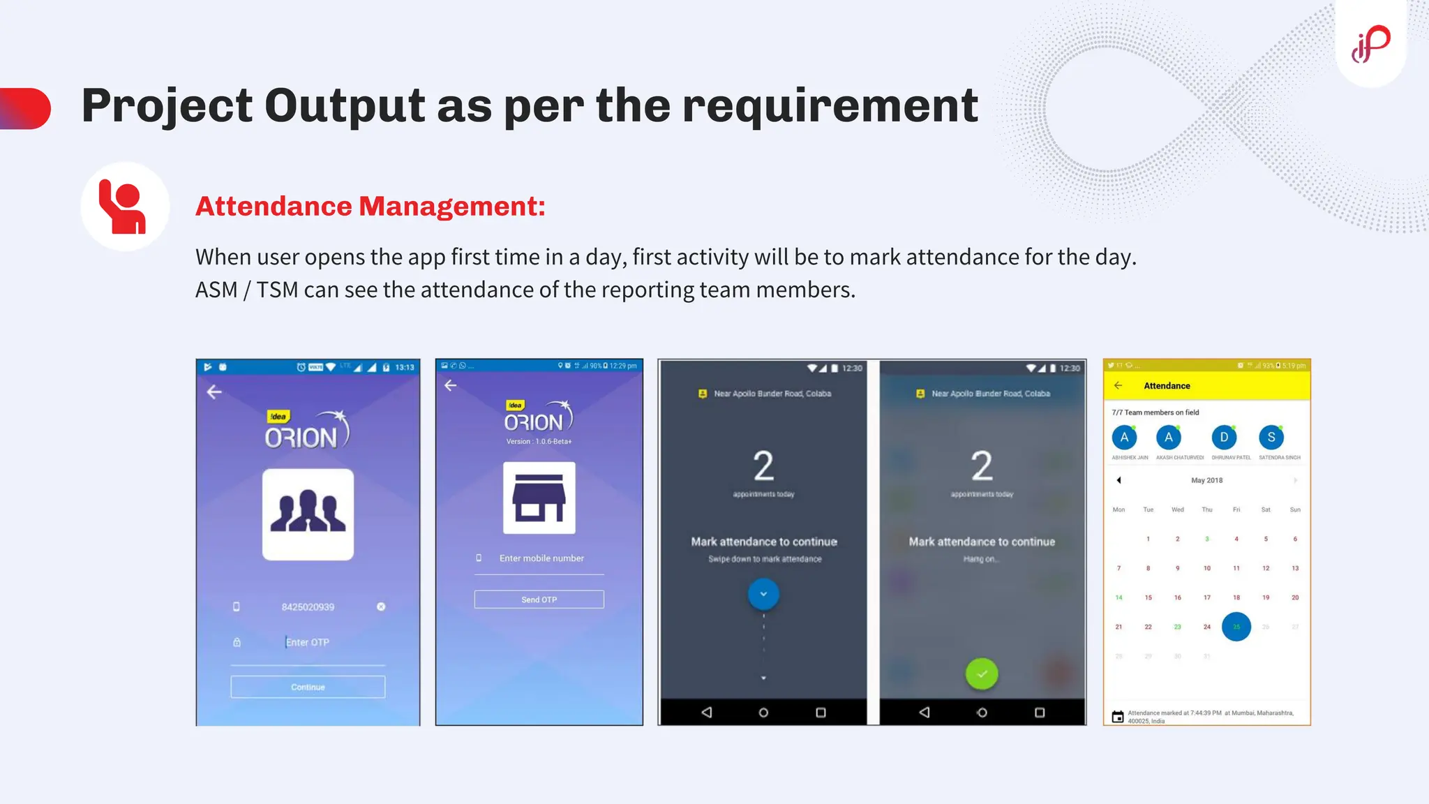 Project Output as per the requirement
When user opens the app first time in a day, first activity will be to mark attendance for the day.
ASM / TSM can see the attendance of the reporting team members.
Attendance Management:
 