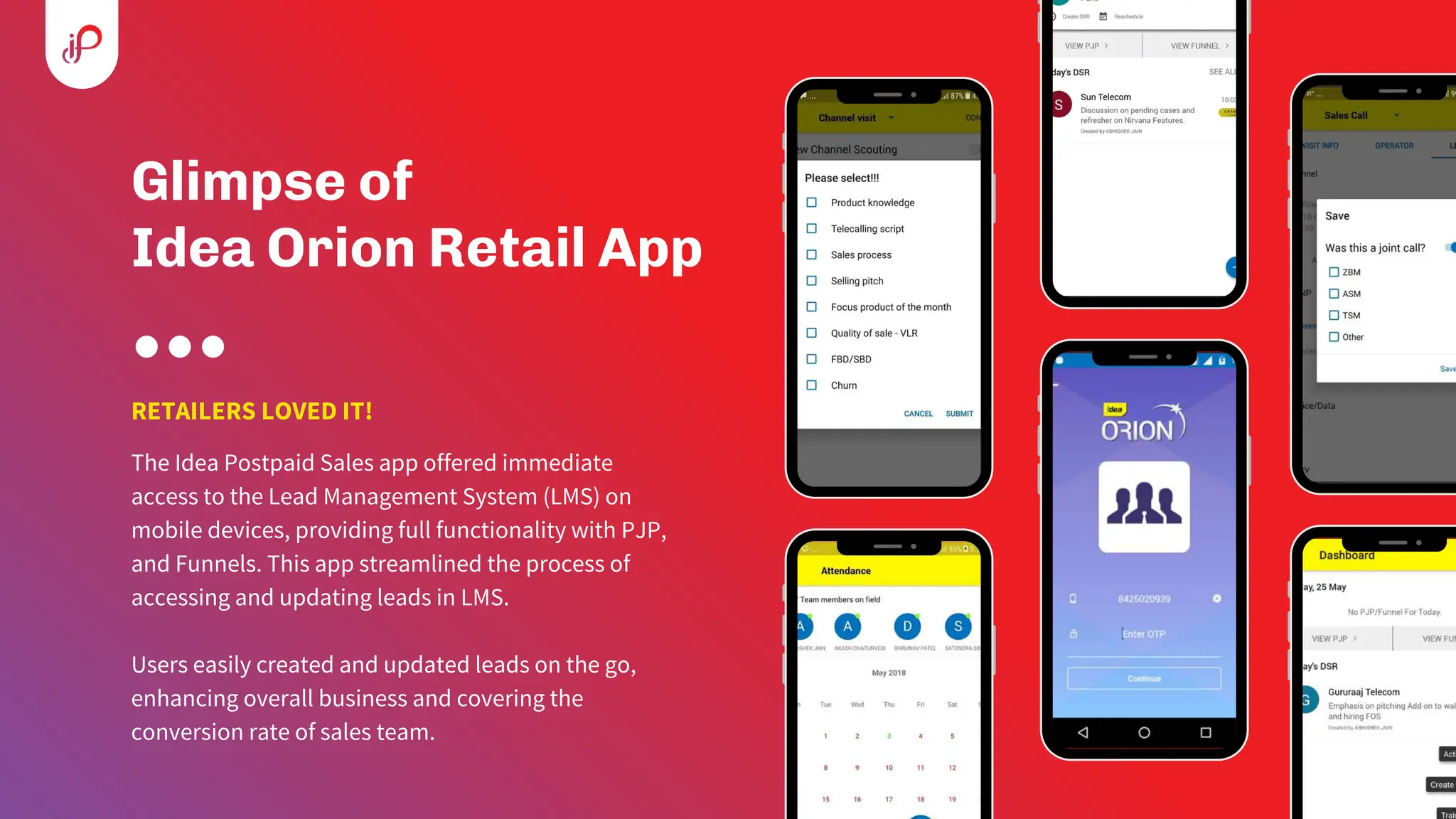Glimpse of
Idea Orion Retail App
RETAILERS LOVED IT!
The Idea Postpaid Sales app offered immediate
access to the Lead Management System (LMS) on
mobile devices, providing full functionality with PJP,
and Funnels. This app streamlined the process of
accessing and updating leads in LMS.
Users easily created and updated leads on the go,
enhancing overall business and covering the
conversion rate of sales team.
 