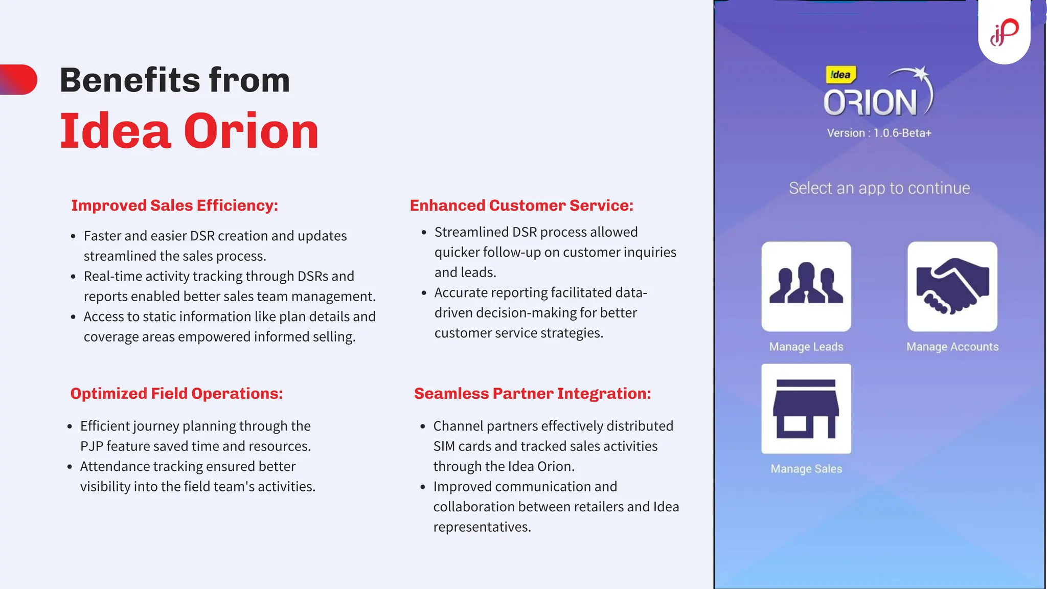 Benefits from
Idea Orion
Improved Sales Efficiency:
Faster and easier DSR creation and updates
streamlined the sales process.
Real-time activity tracking through DSRs and
reports enabled better sales team management.
Access to static information like plan details and
coverage areas empowered informed selling.
Optimized Field Operations:
Efficient journey planning through the
PJP feature saved time and resources.
Attendance tracking ensured better
visibility into the field team's activities.
Enhanced Customer Service:
Streamlined DSR process allowed
quicker follow-up on customer inquiries
and leads.
Accurate reporting facilitated data-
driven decision-making for better
customer service strategies.
Seamless Partner Integration:
Channel partners effectively distributed
SIM cards and tracked sales activities
through the Idea Orion.
Improved communication and
collaboration between retailers and Idea
representatives.
 