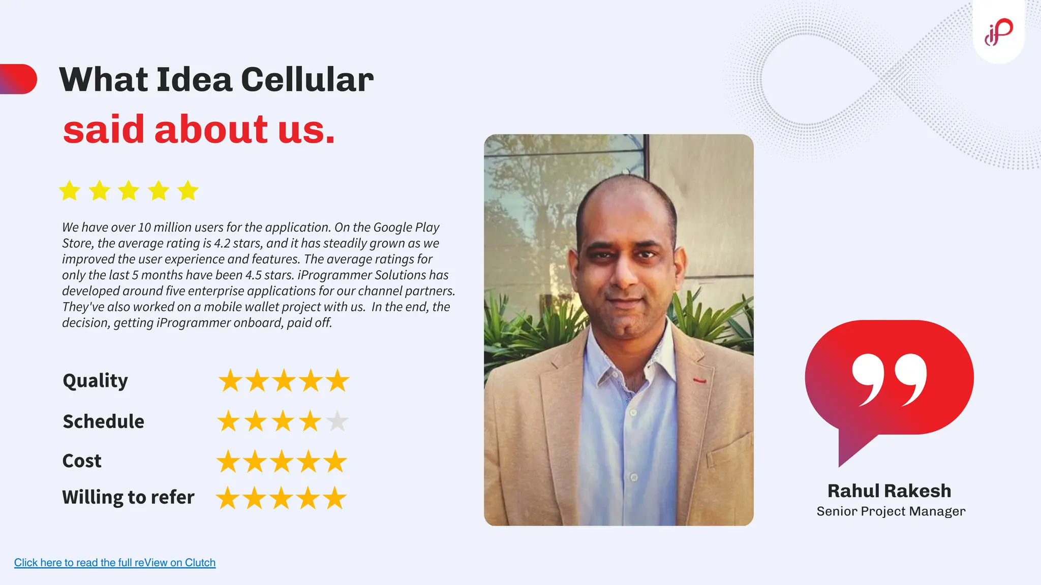 Senior Project Manager
Rahul Rakesh
What Idea Cellular
said about us.
We have over 10 million users for the application. On the Google Play
Store, the average rating is 4.2 stars, and it has steadily grown as we
improved the user experience and features. The average ratings for
only the last 5 months have been 4.5 stars. iProgrammer Solutions has
developed around five enterprise applications for our channel partners.
They've also worked on a mobile wallet project with us. In the end, the
decision, getting iProgrammer onboard, paid off.
Quality
Schedule
Cost
Willing to refer
Click here to read the full reView on Clutch
 