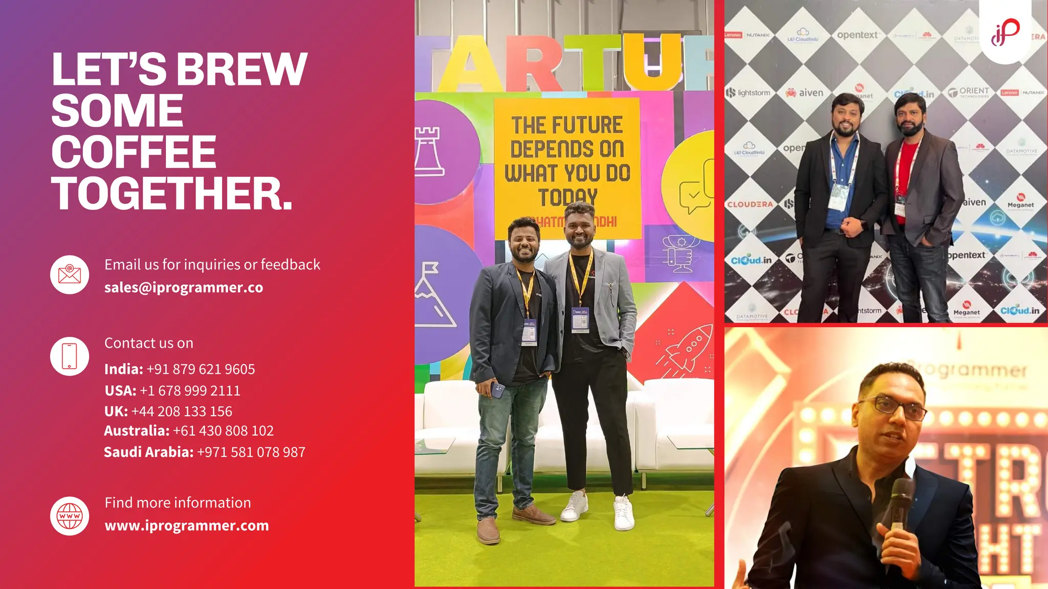 LET’SBREW
SOME
COFFEE
TOGETHER.
Email us for inquiries or feedback
sales@iprogrammer.co
Contact us on
India: +91 879 621 9605
Find more information
www.iprogrammer.com
USA: +1 678 999 2111
UK: +44 208 133 156
Australia: +61 430 808 102
Saudi Arabia: +971 581 078 987
 