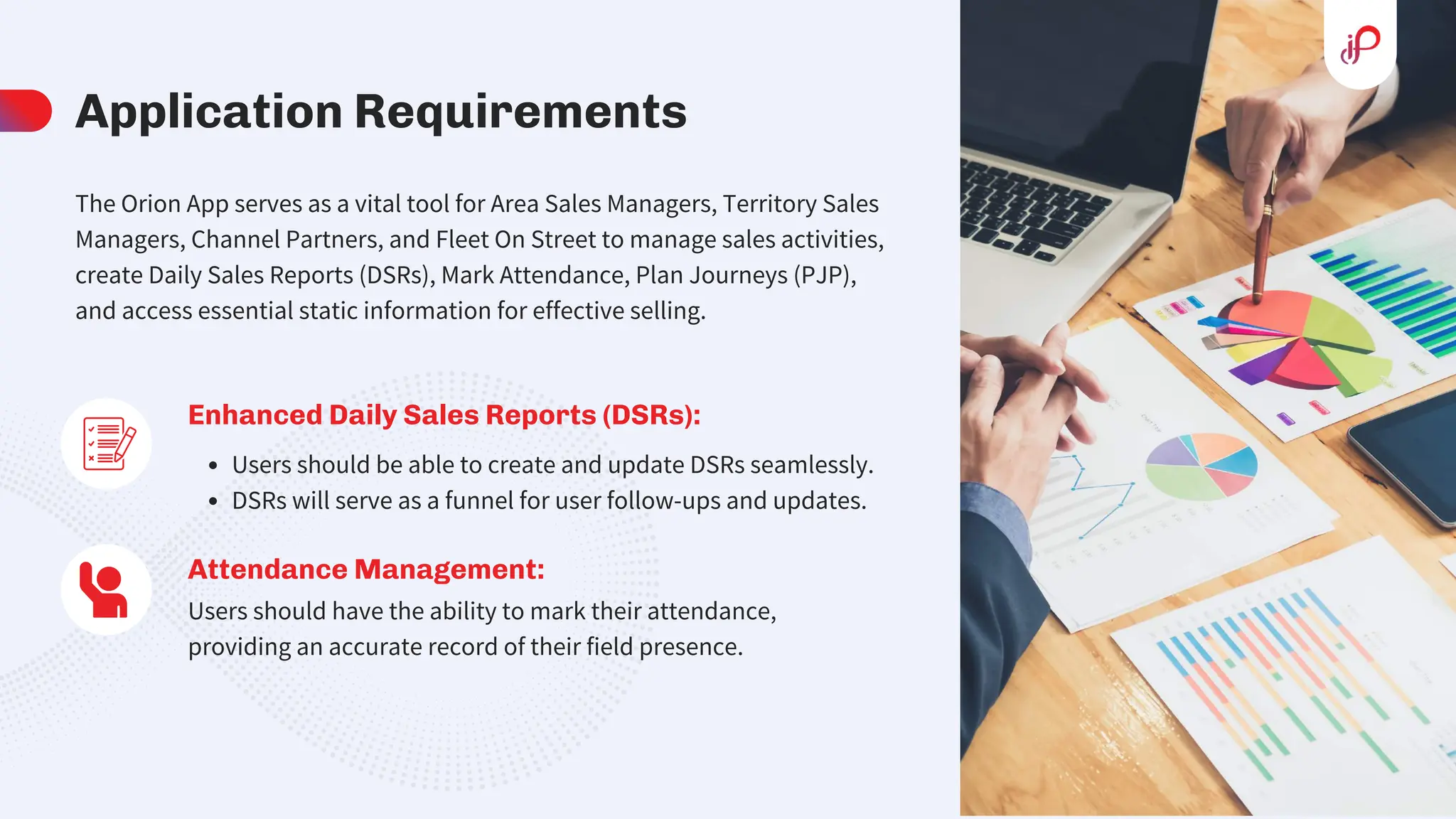 Application Requirements
Enhanced Daily Sales Reports (DSRs):
Users should be able to create and update DSRs seamlessly.
DSRs will serve as a funnel for user follow-ups and updates.
Attendance Management:
Users should have the ability to mark their attendance,
providing an accurate record of their field presence.
The Orion App serves as a vital tool for Area Sales Managers, Territory Sales
Managers, Channel Partners, and Fleet On Street to manage sales activities,
create Daily Sales Reports (DSRs), Mark Attendance, Plan Journeys (PJP),
and access essential static information for effective selling.
 