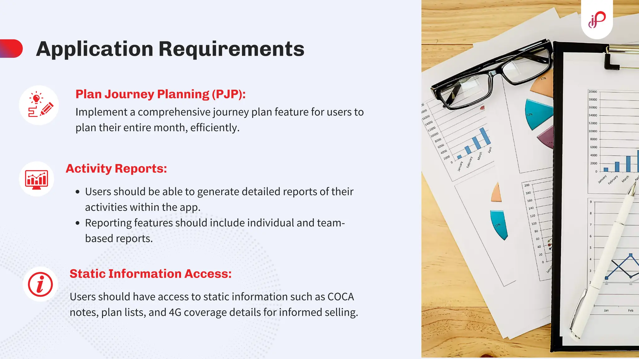 Application Requirements
Activity Reports:
Users should be able to generate detailed reports of their
activities within the app.
Reporting features should include individual and team-
based reports.
Static Information Access:
Users should have access to static information such as COCA
notes, plan lists, and 4G coverage details for informed selling.
Plan Journey Planning (PJP):
Implement a comprehensive journey plan feature for users to
plan their entire month, efficiently.
 