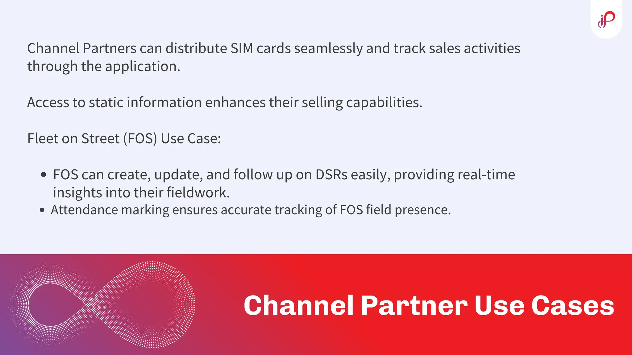 Channel Partners can distribute SIM cards seamlessly and track sales activities
through the application.
Access to static information enhances their selling capabilities.
Fleet on Street (FOS) Use Case:
FOS can create, update, and follow up on DSRs easily, providing real-time
insights into their fieldwork.
Attendance marking ensures accurate tracking of FOS field presence.
Channel Partner Use Cases
 
