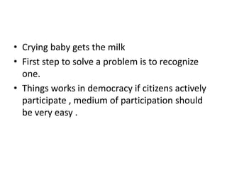 • Crying baby gets the milk
• First step to solve a problem is to recognize
one.
• Things works in democracy if citizens actively
participate , medium of participation should
be very easy .
 