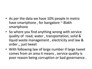 • As per the data we have 10% people in metro
have smartphone , for bangalore ~ 8lakh
smartphone
• So where you find anything wrong with service
quality of road, water , transportation, solid &
liquid waste management , electricity and law &
order ,, just tweet
• With following law of large number if large tweet
comes from an area it means , service quality is
poor reason being corruption or bad governance .
 