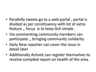 • Parallelly tweets go to a web portal , portal is
divided as per constituency with lot of extra
feature ,, focus is to keep GUI simple .
• Via commenting community members can
participate ,, bringing community solidarity.
• Daily New reporter can cover the issue in
detail later
• Additionally Activist can register themselves to
receive compiled report on health of the area.
 