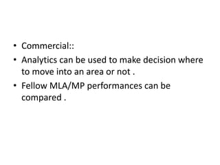 • Commercial::
• Analytics can be used to make decision where
to move into an area or not .
• Fellow MLA/MP performances can be
compared .
 