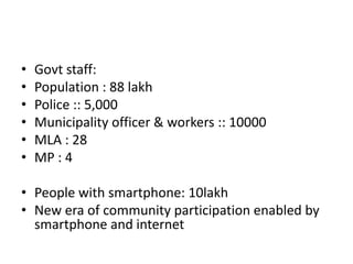 • Govt staff:
• Population : 88 lakh
• Police :: 5,000
• Municipality officer & workers :: 10000
• MLA : 28
• MP : 4
• People with smartphone: 10lakh
• New era of community participation enabled by
smartphone and internet
 