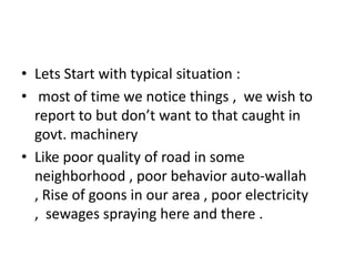 • Lets Start with typical situation :
• most of time we notice things , we wish to
report to but don’t want to that caught in
govt. machinery
• Like poor quality of road in some
neighborhood , poor behavior auto-wallah
, Rise of goons in our area , poor electricity
, sewages spraying here and there .
 