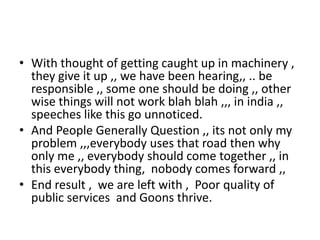 • With thought of getting caught up in machinery ,
they give it up ,, we have been hearing,, .. be
responsible ,, some one should be doing ,, other
wise things will not work blah blah ,,, in india ,,
speeches like this go unnoticed.
• And People Generally Question ,, its not only my
problem ,,,everybody uses that road then why
only me ,, everybody should come together ,, in
this everybody thing, nobody comes forward ,,
• End result , we are left with , Poor quality of
public services and Goons thrive.
 