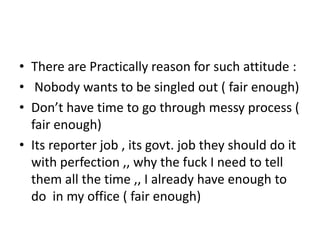 • There are Practically reason for such attitude :
• Nobody wants to be singled out ( fair enough)
• Don’t have time to go through messy process (
fair enough)
• Its reporter job , its govt. job they should do it
with perfection ,, why the fuck I need to tell
them all the time ,, I already have enough to
do in my office ( fair enough)
 