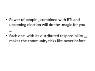 • Power of people , combined with RTI and
upcoming election will do the magic for you
,,,
• Each one with its distributed responsibility ,,,
makes the community ticks like never before.
 