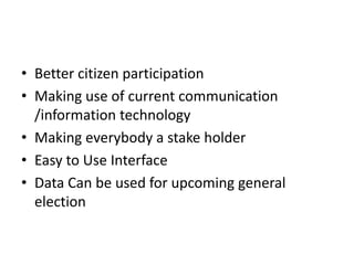 • Better citizen participation
• Making use of current communication
/information technology
• Making everybody a stake holder
• Easy to Use Interface
• Data Can be used for upcoming general
election
 