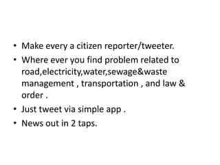 • Make every a citizen reporter/tweeter.
• Where ever you find problem related to
road,electricity,water,sewage&waste
management , transportation , and law &
order .
• Just tweet via simple app .
• News out in 2 taps.
 