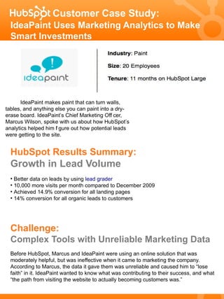 Customer Case Study:
  IdeaPaint Uses Marketing Analytics to Make
  Smart Investments




      IdeaPaint makes paint that can turn walls,
tables, and anything else you can paint into a dry-
erase board. IdeaPaint’s Chief Marketing Off cer,
                                             i
Marcus Wilson, spoke with us about how HubSpot’s
analytics helped him f gure out how potential leads
                      i
were getting to the site.


  HubSpot Results Summary:
  Growth in Lead Volume
  ●
    Better data on leads by using lead grader
  ●
    10,000 more visits per month compared to December 2009
  ●
    Achieved 14.9% conversion for all landing pages
  ●
    14% conversion for all organic leads to customers




  Challenge:
  Complex Tools with Unreliable Marketing Data
  Before HubSpot, Marcus and IdeaPaint were using an online solution that was
  moderately helpful, but was ineffective when it came to marketing the company.
  According to Marcus, the data it gave them was unreliable and caused him to “lose
  faith” in it. IdeaPaint wanted to know what was contributing to their success, and what
  “the path from visiting the website to actually becoming customers was.”
 