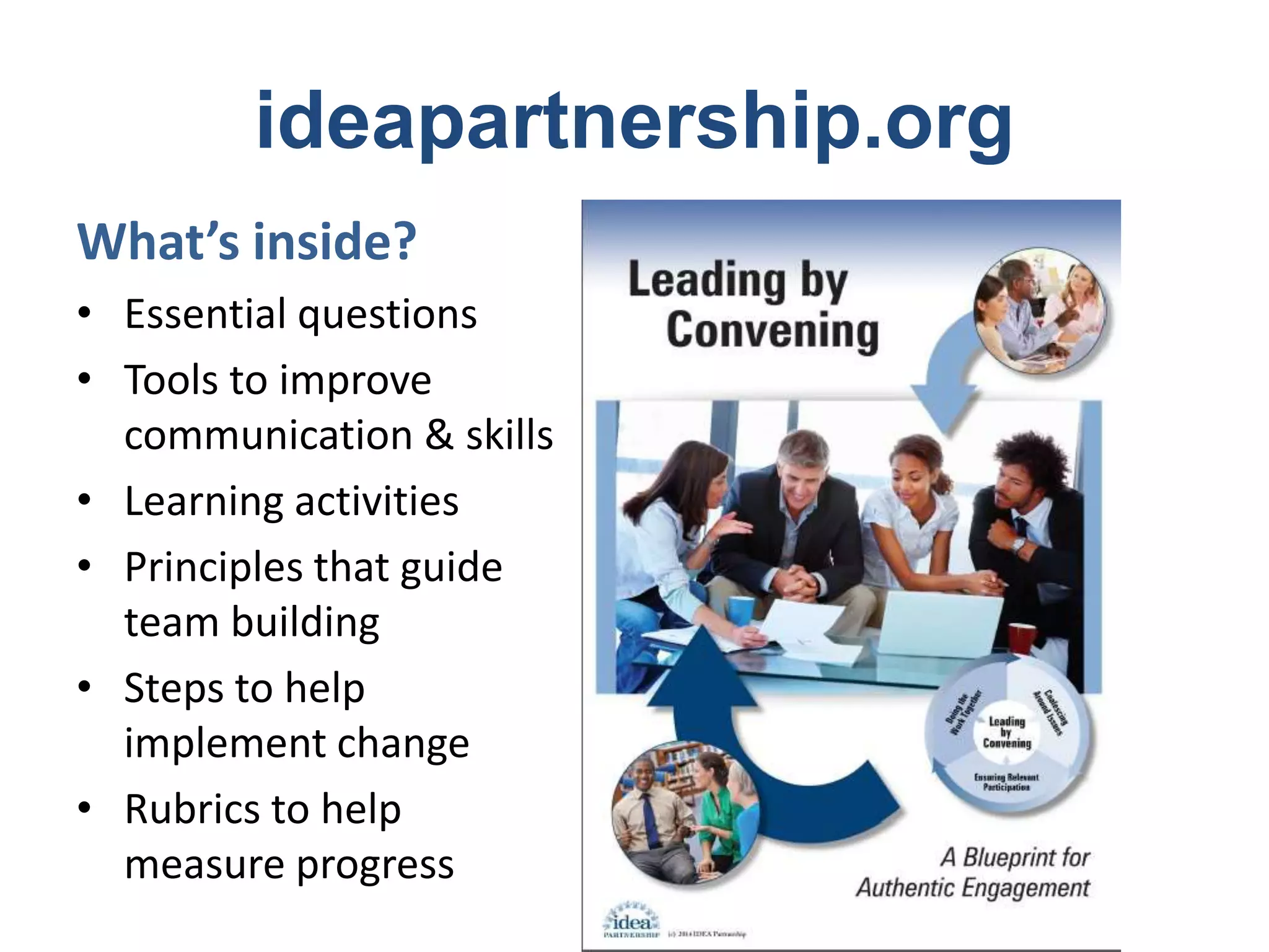 ideapartnership.org 
What’s inside? 
• Essential questions 
• Tools to improve 
communication & skills 
• Learning activities 
• Principles that guide 
team building 
• Steps to help 
implement change 
• Rubrics to help 
measure progress 
 