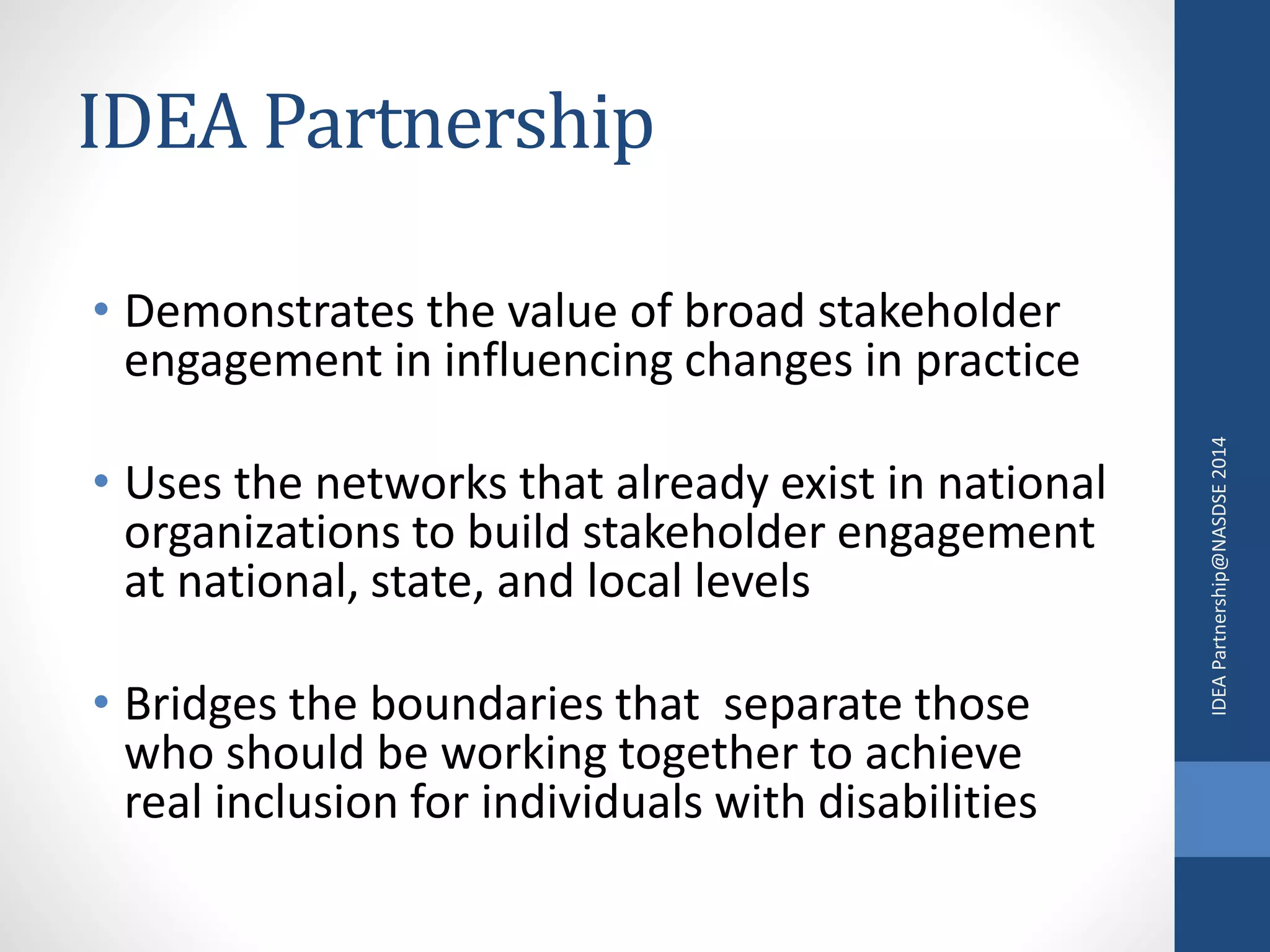 IDEA Partnership 
• Demonstrates the value of broad stakeholder 
engagement in influencing changes in practice 
• Uses the networks that already exist in national 
organizations to build stakeholder engagement 
at national, state, and local levels 
• Bridges the boundaries that separate those 
who should be working together to achieve 
real inclusion for individuals with disabilities 
IDEA Partnership@NASDSE 2014 
 