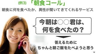 (例3)「朝食コール」 
朝食に何を食べたか、異性が聞いてきてくれるサービス 
18 
今朝は○○君は、 
何を食べたの？ 
答えるために 
ちゃんと朝ご飯をたべようと思う 
 