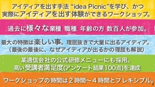 アイディアを出す手法 “idea Picnic”を学び、かつ 
実際にアイディアを出す体験ができるワークショップ。 
最大の特徴は楽しい事。理屈抜きで大量に出るアイディア。 
（最後の最後に、なぜアイディアが出るかの理屈も解説） 
3 
過去に様々な業種、職種、年齢の方 数百人が参加。 
某通信会社の公式研修メニューにも採用。 
高い受講者満足度(アンケート結果100点)を達成 
ワークショップの時間は２時間～４時間とフレキシブル。 
 