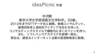 idea 
Picnic 
作者 
4 
中沢剛 
　東京大学文学部言語文化学科卒。33歳。 
　2012年までNTTデータ社に勤務。戦略コンサルタント。 
　論理的思考と具体的アイディアを合わせ持った 
　コンサルティングスタイルで顧客内に多くのファンを持つ。 
　また、ソフトバンクアカデミア外部第一期生。 
　現在は、通信＆インターネット企業の経営戦略室に勤務。 
 