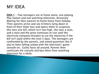 MY IDEA IDEA 1 – Two teenagers are at home alone, one playing Play station and one watching television. Anxiously Waiting for their parents to home home from holiday. Their parents arrive and see 8 letters lying down in front of their letter box and opens them in suspense. She sees one bill, which isn’t too high, she sees a next, and a next and the price continues to rise until the electricity company threaten to cut the electricity if the bill isn’t paid within the next 5 days. The teenagers are confronted by the parents, and asked questions like if you’ve been falling asleep with the television/ game console on.. Guilty faces all around. Parents then confiscate the console and ban them from watching television for a while. 
