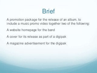 Brief
A promotion package for the release of an album, to
include a music promo video together two of the following:
A website homepage for the band
A cover for its release as part of a digipak
A magazine advertisement for the digipak
 