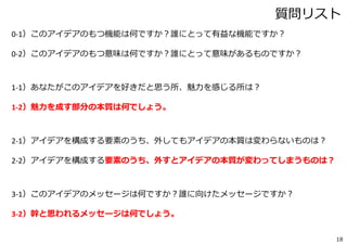 18
コア・アイデア シート
1.「魅⼒」
2.「交換不可能な要素」
3.「幹と思われるメッセージ」
（例：トーン・ステープラー ）
・退屈な作業に、あそびを作れる
・同じ紙束ならば、同じ⾳が出る。
（資料閉じ30部、とかの時に、ずっと同じ⾳。）
・⼀回ぱちんとやったら、⼀つ⾳が出る
・単純作業も、リズムを楽しむうちに、いつの間にか終わってしまいます
記⼊例
 