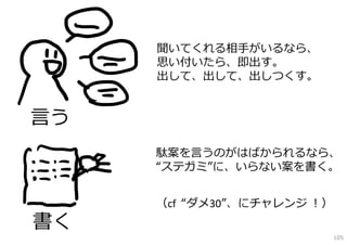 聞いてくれる相⼿がいるなら、
     思い付いたら、即出す。
     出して、出して、出しつくす。


⾔う
     駄案を⾔うのがはばかられるなら、
     “ステガミ”に、いらない案を書く。


     （cf “ダメ30”、にチャレンジ ！）
書く
                            105
 