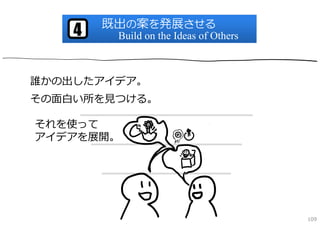 既出の案を発展させる
    4    Build on the Ideas of Others



誰かの出したアイデア。
その⾯⽩い所を⾒つける。

それを使って
アイデアを展開。




                                        109
 