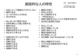 創造的な⼈の特性
                                             出典：「創造的問題解決」

                                             アイデアプラントにて
                                             出典⽂章の順番を編集。

•   お⾦によって動機付けられていない   •   観察⼒が鋭い
•   器⽤である              •   好奇⼼がある
•   ユーモアのセンスがある        •   多くの質問をする
•   活⼒がある              •   ⼀⻫を好まない
                       •   他者が通常考えないことに可能性を⾒出す
•   あいまいさに寛容である        •   きわめて批判的である
•   世界を異なった⾵に知覚する
•   敏感である              •   ⾃⽴している
•   適合的である             •   ⾃⼰に精通している
•   発散的思考をする⼈である       •   ⾃信に満ちている
•   末広がりで考える           •   運命の感覚がある
                       •   ⾃⼰実現している
•   空想を巡らすことができる       •   ⾃⼰鍛錬（self-disciplined）している
•   柔軟である
•   流暢である              • 統合と精緻化ができる
•   想像的である             • リスクのある意思決定ができる
•   直感的である             • 固執する
•   独創的である


                                                           17
 