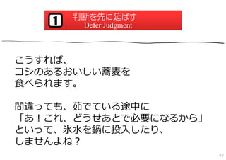判断を先に延ばす
   1    Defer Judgment



こうすれば、
コシのあるおいしい蕎⻨を
⾷べられます。

間違っても、茹でている途中に
「あ！これ、どうせあとで必要になるから」
といって、氷⽔を鍋に投⼊したり、
しませんよね？
                         62
 