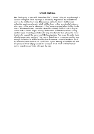 Revised final idea
Our film is going to open with shots of the film’s ‘Victim’ riding his moped through a
desolate setting (Of which we are yet to decide on). As per usual the moped breaks
down in the middle of nowhere. The audience are lead to believe that this is an
unfamiliar area to our character which will be shown by how gormless he looks on a
short survey of the area he takes to see if there’s anyone around when the bike breaks
down. When our character comes back from his obviously fruitless look for help he
comes back to find his Moped missing. He finds this heard to believe as we clearly
see him lock it before he goes to look for help. Our character then gets out his phone
to check for a signal. But guess what? He hasn’t got any. Any to add this awful chain
of unfortunate events a point of view camera shot shows us a character watching him
through the bushes, he will be breathing heavily to show a potential weakness that if
we were to do the whole film the victim could exploit. The clip will end like this with
the character slowly edging towards the character. It will finish with the ‘Villain’
metres away from our victim who spots the man.