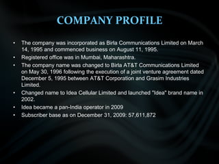 COMPANY PROFILE The company was incorporated as Birla Communications Limited on March 14, 1995 and commenced business on August 11, 1995.   Registered office was in Mumbai, Maharashtra. The company name was changed to Birla AT&T Communications Limited on May 30, 1996 following the execution of a joint venture agreement dated December 5, 1995 between AT&T Corporation and Grasim Industries Limited. Changed name to Idea Cellular Limited and launched "Idea" brand name in 2002. Idea became a pan-India operator in 2009 Subscriber base as on December 31, 2009: 57,611,872 